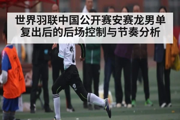 世界羽联中国公开赛安赛龙男单复出后的后场控制与节奏分析 - MANGO SPORT