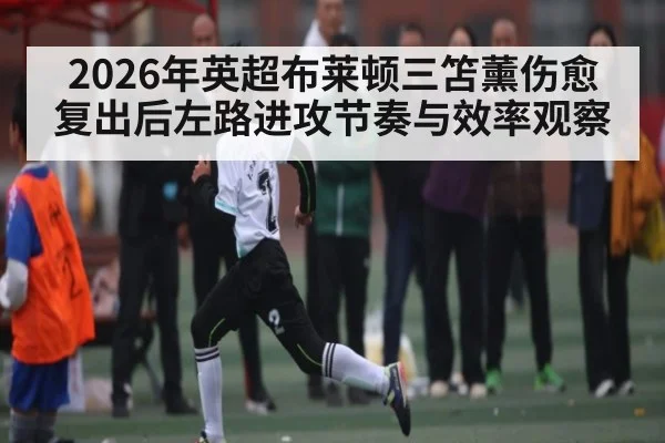 2026年英超布莱顿三笘薰伤愈复出后左路进攻节奏与效率观察