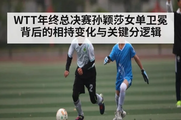 WTT年终总决赛孙颖莎女单卫冕背后的相持变化与关键分逻辑