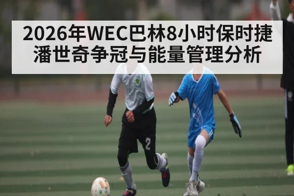 2026年WEC巴林8小时保时捷潘世奇争冠与能量管理分析 - MANGO SPORT